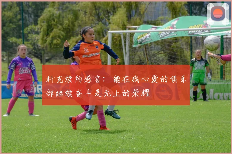 科克续约感言：能在我心爱的俱乐部继续奋斗是无上的荣耀