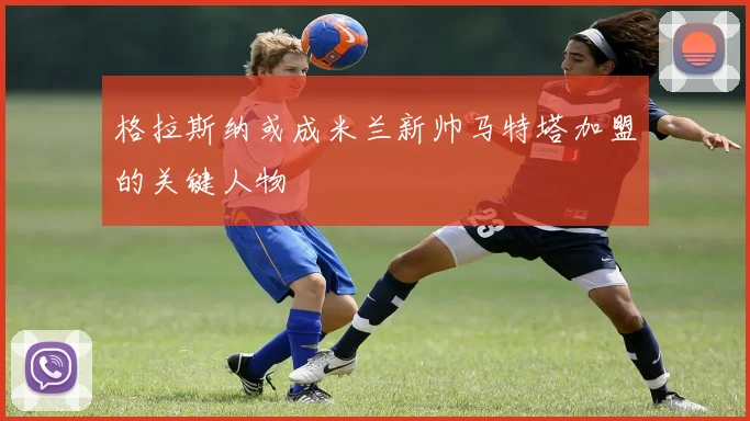 格拉斯纳或成米兰新帅马特塔加盟的关键人物