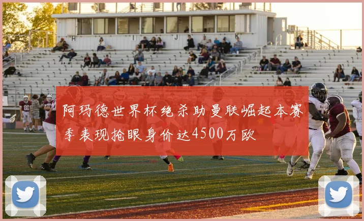 阿玛德世界杯绝杀助曼联崛起本赛季表现抢眼身价达4500万欧