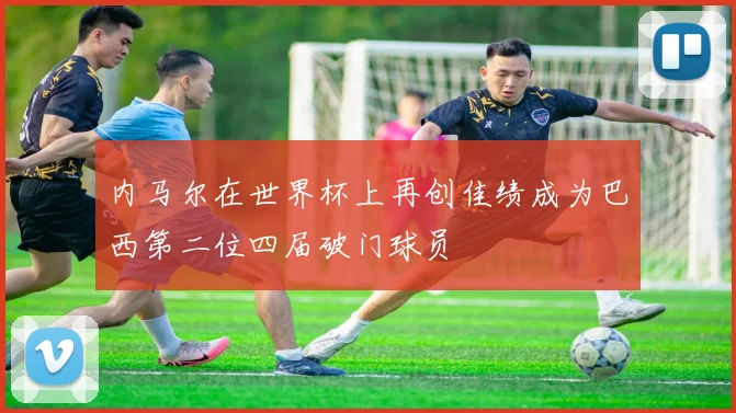 内马尔在世界杯上再创佳绩成为巴西第二位四届破门球员