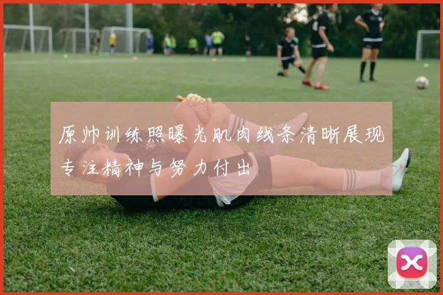 原帅训练照曝光肌肉线条清晰展现专注精神与努力付出