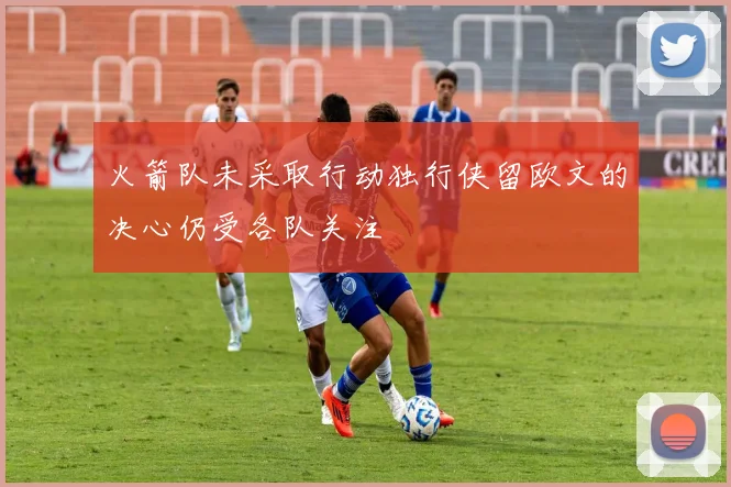 火箭队未采取行动独行侠留欧文的决心仍受各队关注