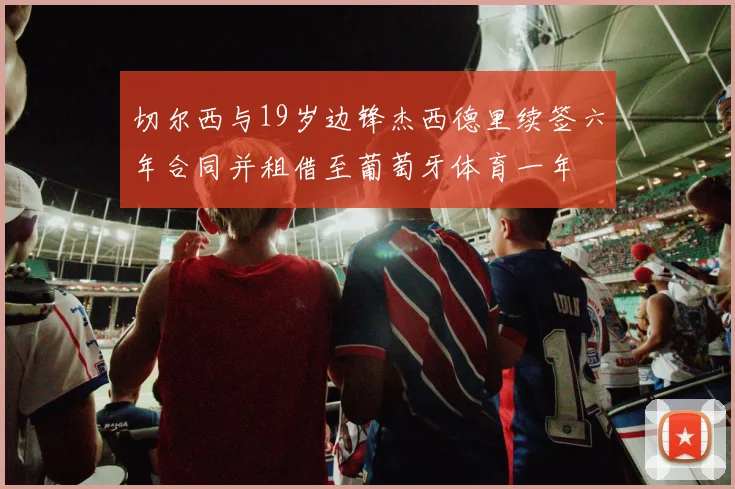 切尔西与19岁边锋杰西德里续签六年合同并租借至葡萄牙体育一年