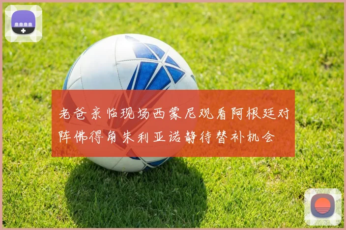 老爸亲临现场西蒙尼观看阿根廷对阵佛得角朱利亚诺静待替补机会