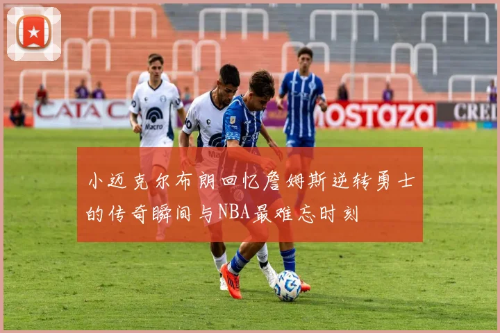 小迈克尔布朗回忆詹姆斯逆转勇士的传奇瞬间与NBA最难忘时刻