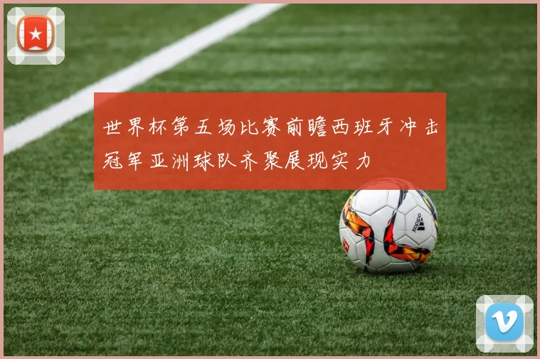 世界杯第五场比赛前瞻西班牙冲击冠军亚洲球队齐聚展现实力